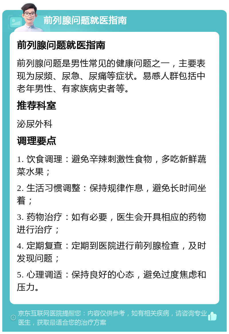 前列腺问题就医指南 前列腺问题就医指南 前列腺问题是男性常见的健康问题之一，主要表现为尿频、尿急、尿痛等症状。易感人群包括中老年男性、有家族病史者等。 推荐科室 泌尿外科 调理要点 1. 饮食调理：避免辛辣刺激性食物，多吃新鲜蔬菜水果； 2. 生活习惯调整：保持规律作息，避免长时间坐着； 3. 药物治疗：如有必要，医生会开具相应的药物进行治疗； 4. 定期复查：定期到医院进行前列腺检查，及时发现问题； 5. 心理调适：保持良好的心态，避免过度焦虑和压力。