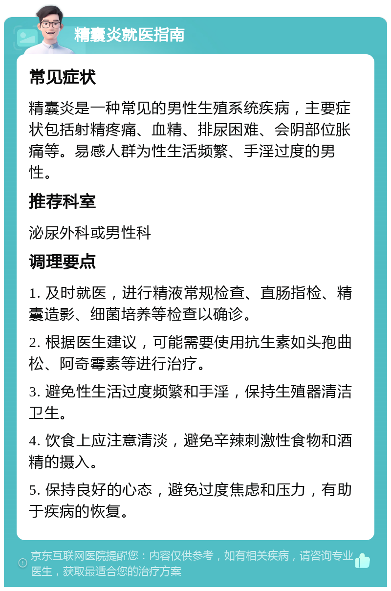 精囊炎就医指南 常见症状 精囊炎是一种常见的男性生殖系统疾病，主要症状包括射精疼痛、血精、排尿困难、会阴部位胀痛等。易感人群为性生活频繁、手淫过度的男性。 推荐科室 泌尿外科或男性科 调理要点 1. 及时就医，进行精液常规检查、直肠指检、精囊造影、细菌培养等检查以确诊。 2. 根据医生建议，可能需要使用抗生素如头孢曲松、阿奇霉素等进行治疗。 3. 避免性生活过度频繁和手淫，保持生殖器清洁卫生。 4. 饮食上应注意清淡，避免辛辣刺激性食物和酒精的摄入。 5. 保持良好的心态，避免过度焦虑和压力，有助于疾病的恢复。