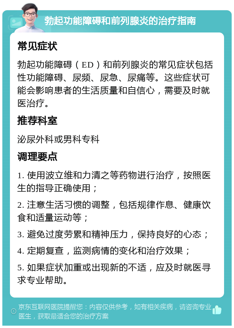 勃起功能障碍和前列腺炎的治疗指南 常见症状 勃起功能障碍（ED）和前列腺炎的常见症状包括性功能障碍、尿频、尿急、尿痛等。这些症状可能会影响患者的生活质量和自信心，需要及时就医治疗。 推荐科室 泌尿外科或男科专科 调理要点 1. 使用波立维和力清之等药物进行治疗，按照医生的指导正确使用； 2. 注意生活习惯的调整，包括规律作息、健康饮食和适量运动等； 3. 避免过度劳累和精神压力，保持良好的心态； 4. 定期复查，监测病情的变化和治疗效果； 5. 如果症状加重或出现新的不适，应及时就医寻求专业帮助。