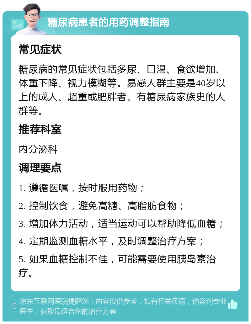 糖尿病患者的用药调整指南 常见症状 糖尿病的常见症状包括多尿、口渴、食欲增加、体重下降、视力模糊等。易感人群主要是40岁以上的成人、超重或肥胖者、有糖尿病家族史的人群等。 推荐科室 内分泌科 调理要点 1. 遵循医嘱，按时服用药物； 2. 控制饮食，避免高糖、高脂肪食物； 3. 增加体力活动，适当运动可以帮助降低血糖； 4. 定期监测血糖水平，及时调整治疗方案； 5. 如果血糖控制不佳，可能需要使用胰岛素治疗。