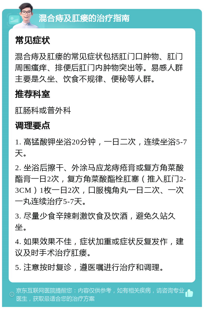 混合痔及肛瘘的治疗指南 常见症状 混合痔及肛瘘的常见症状包括肛门口肿物、肛门周围瘙痒、排便后肛门内肿物突出等。易感人群主要是久坐、饮食不规律、便秘等人群。 推荐科室 肛肠科或普外科 调理要点 1. 高锰酸钾坐浴20分钟，一日二次，连续坐浴5-7天。 2. 坐浴后擦干、外涂马应龙痔疮膏或复方角菜酸酯膏一日2次，复方角菜酸酯栓肛塞（推入肛门2-3CM）1枚一日2次，口服槐角丸一日二次、一次一丸连续治疗5-7天。 3. 尽量少食辛辣刺激饮食及饮酒，避免久站久坐。 4. 如果效果不佳，症状加重或症状反复发作，建议及时手术治疗肛瘘。 5. 注意按时复诊，遵医嘱进行治疗和调理。