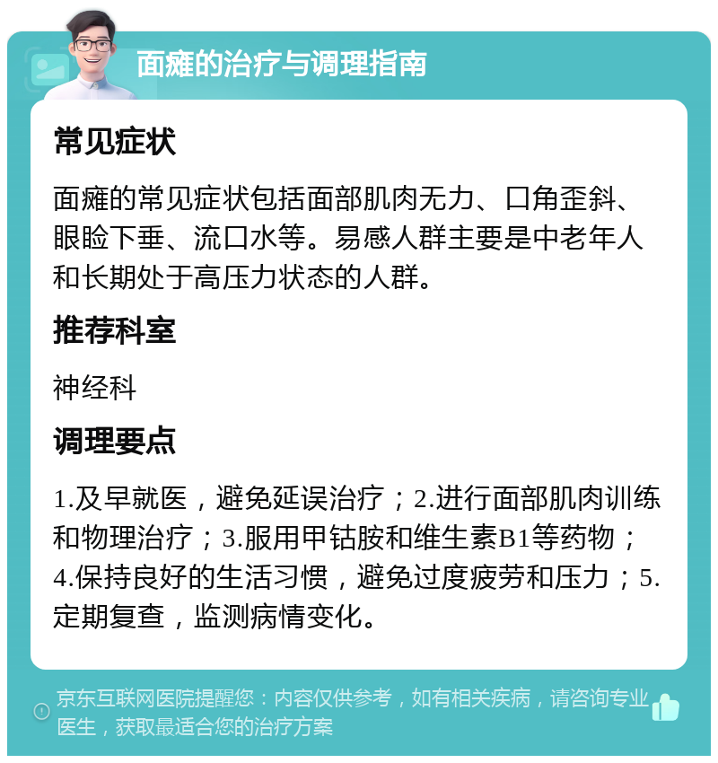 面瘫的治疗与调理指南 常见症状 面瘫的常见症状包括面部肌肉无力、口角歪斜、眼睑下垂、流口水等。易感人群主要是中老年人和长期处于高压力状态的人群。 推荐科室 神经科 调理要点 1.及早就医，避免延误治疗；2.进行面部肌肉训练和物理治疗；3.服用甲钴胺和维生素B1等药物；4.保持良好的生活习惯，避免过度疲劳和压力；5.定期复查，监测病情变化。