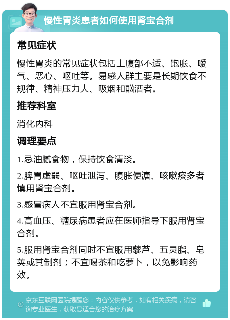 慢性胃炎患者如何使用肾宝合剂 常见症状 慢性胃炎的常见症状包括上腹部不适、饱胀、嗳气、恶心、呕吐等。易感人群主要是长期饮食不规律、精神压力大、吸烟和酗酒者。 推荐科室 消化内科 调理要点 1.忌油腻食物，保持饮食清淡。 2.脾胃虚弱、呕吐泄泻、腹胀便溏、咳嗽痰多者慎用肾宝合剂。 3.感冒病人不宜服用肾宝合剂。 4.高血压、糖尿病患者应在医师指导下服用肾宝合剂。 5.服用肾宝合剂同时不宜服用藜芦、五灵脂、皂荚或其制剂；不宜喝茶和吃萝卜，以免影响药效。