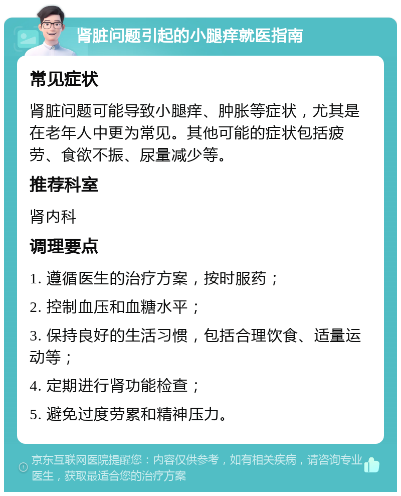 肾脏问题引起的小腿痒就医指南 常见症状 肾脏问题可能导致小腿痒、肿胀等症状，尤其是在老年人中更为常见。其他可能的症状包括疲劳、食欲不振、尿量减少等。 推荐科室 肾内科 调理要点 1. 遵循医生的治疗方案，按时服药； 2. 控制血压和血糖水平； 3. 保持良好的生活习惯，包括合理饮食、适量运动等； 4. 定期进行肾功能检查； 5. 避免过度劳累和精神压力。