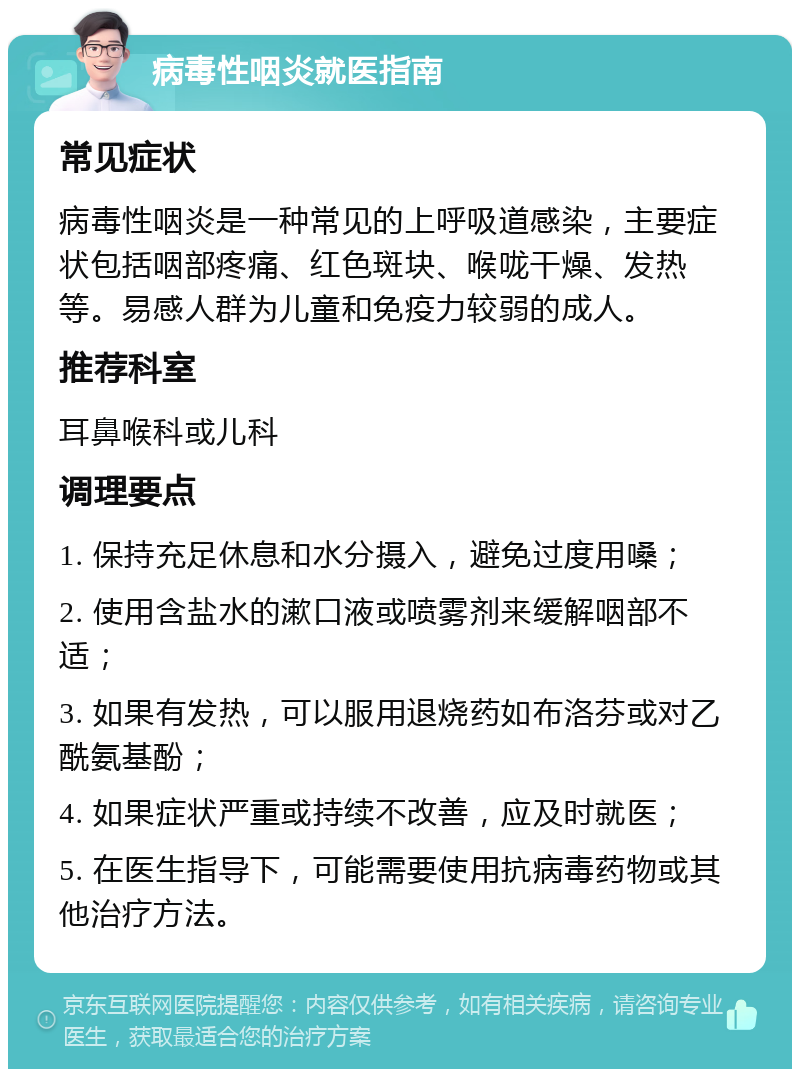 病毒性咽炎就医指南 常见症状 病毒性咽炎是一种常见的上呼吸道感染，主要症状包括咽部疼痛、红色斑块、喉咙干燥、发热等。易感人群为儿童和免疫力较弱的成人。 推荐科室 耳鼻喉科或儿科 调理要点 1. 保持充足休息和水分摄入，避免过度用嗓； 2. 使用含盐水的漱口液或喷雾剂来缓解咽部不适； 3. 如果有发热，可以服用退烧药如布洛芬或对乙酰氨基酚； 4. 如果症状严重或持续不改善，应及时就医； 5. 在医生指导下，可能需要使用抗病毒药物或其他治疗方法。