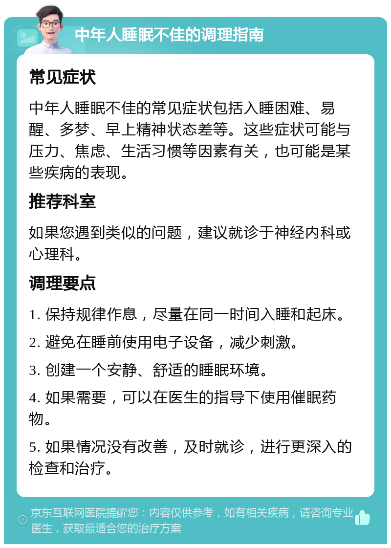 中年人睡眠不佳的调理指南 常见症状 中年人睡眠不佳的常见症状包括入睡困难、易醒、多梦、早上精神状态差等。这些症状可能与压力、焦虑、生活习惯等因素有关，也可能是某些疾病的表现。 推荐科室 如果您遇到类似的问题，建议就诊于神经内科或心理科。 调理要点 1. 保持规律作息，尽量在同一时间入睡和起床。 2. 避免在睡前使用电子设备，减少刺激。 3. 创建一个安静、舒适的睡眠环境。 4. 如果需要，可以在医生的指导下使用催眠药物。 5. 如果情况没有改善，及时就诊，进行更深入的检查和治疗。