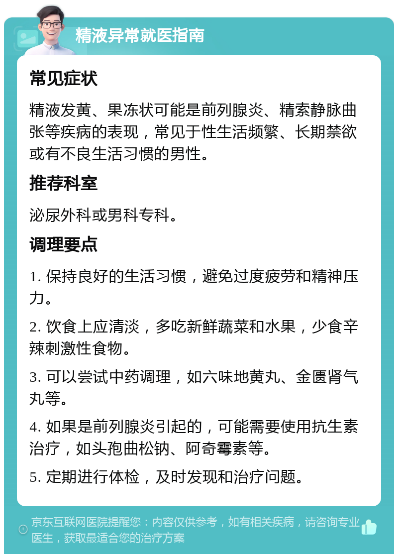 精液异常就医指南 常见症状 精液发黄、果冻状可能是前列腺炎、精索静脉曲张等疾病的表现，常见于性生活频繁、长期禁欲或有不良生活习惯的男性。 推荐科室 泌尿外科或男科专科。 调理要点 1. 保持良好的生活习惯，避免过度疲劳和精神压力。 2. 饮食上应清淡，多吃新鲜蔬菜和水果，少食辛辣刺激性食物。 3. 可以尝试中药调理，如六味地黄丸、金匮肾气丸等。 4. 如果是前列腺炎引起的，可能需要使用抗生素治疗，如头孢曲松钠、阿奇霉素等。 5. 定期进行体检，及时发现和治疗问题。