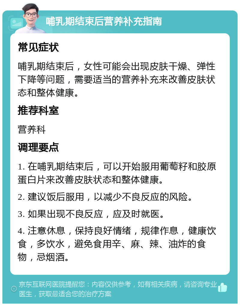 哺乳期结束后营养补充指南 常见症状 哺乳期结束后，女性可能会出现皮肤干燥、弹性下降等问题，需要适当的营养补充来改善皮肤状态和整体健康。 推荐科室 营养科 调理要点 1. 在哺乳期结束后，可以开始服用葡萄籽和胶原蛋白片来改善皮肤状态和整体健康。 2. 建议饭后服用，以减少不良反应的风险。 3. 如果出现不良反应，应及时就医。 4. 注意休息，保持良好情绪，规律作息，健康饮食，多饮水，避免食用辛、麻、辣、油炸的食物，忌烟酒。