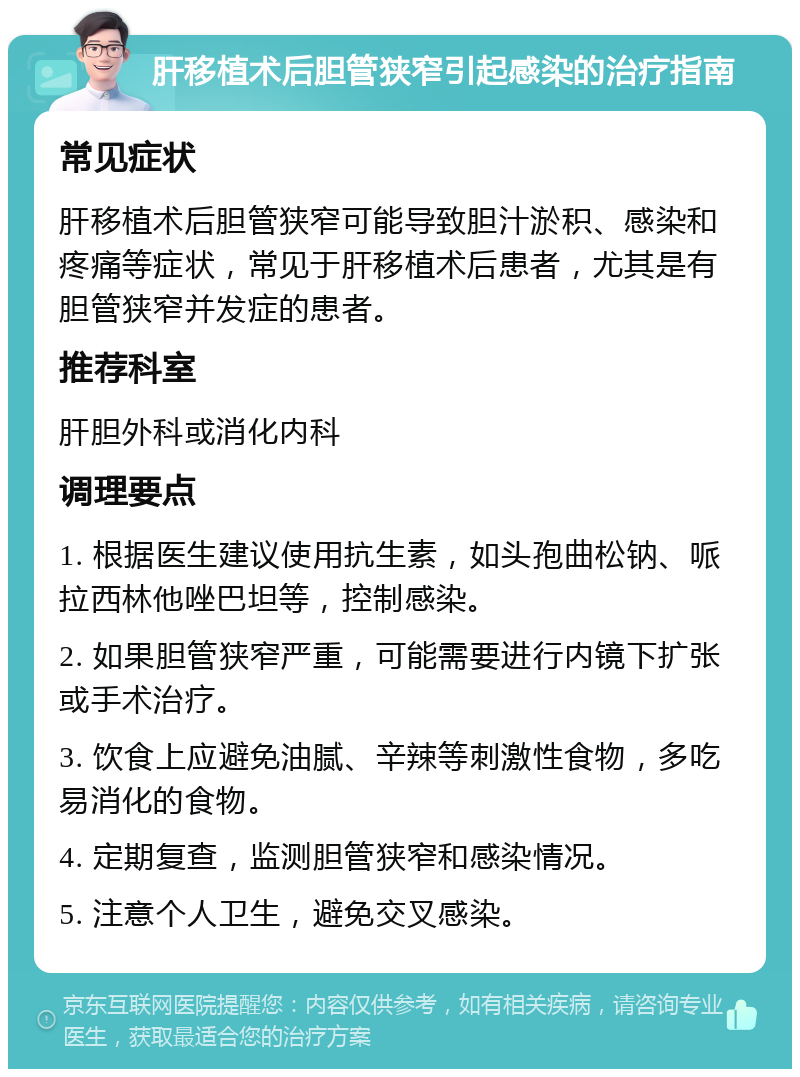 肝移植术后胆管狭窄引起感染的治疗指南 常见症状 肝移植术后胆管狭窄可能导致胆汁淤积、感染和疼痛等症状，常见于肝移植术后患者，尤其是有胆管狭窄并发症的患者。 推荐科室 肝胆外科或消化内科 调理要点 1. 根据医生建议使用抗生素，如头孢曲松钠、哌拉西林他唑巴坦等，控制感染。 2. 如果胆管狭窄严重，可能需要进行内镜下扩张或手术治疗。 3. 饮食上应避免油腻、辛辣等刺激性食物，多吃易消化的食物。 4. 定期复查，监测胆管狭窄和感染情况。 5. 注意个人卫生，避免交叉感染。