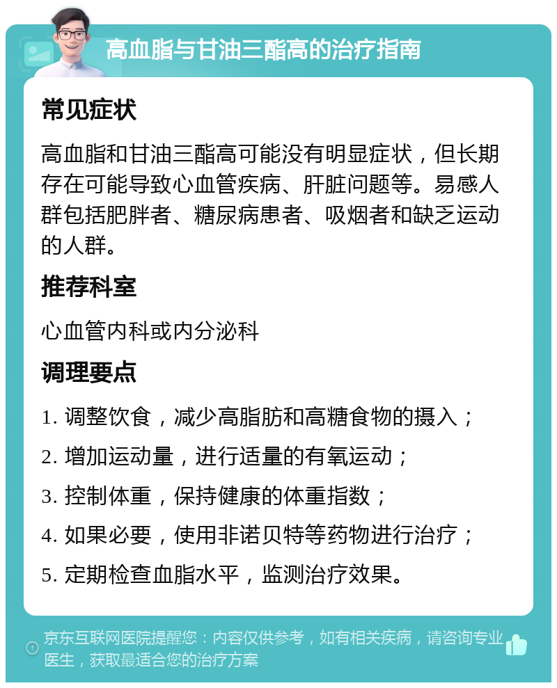 高血脂与甘油三酯高的治疗指南 常见症状 高血脂和甘油三酯高可能没有明显症状，但长期存在可能导致心血管疾病、肝脏问题等。易感人群包括肥胖者、糖尿病患者、吸烟者和缺乏运动的人群。 推荐科室 心血管内科或内分泌科 调理要点 1. 调整饮食，减少高脂肪和高糖食物的摄入； 2. 增加运动量，进行适量的有氧运动； 3. 控制体重，保持健康的体重指数； 4. 如果必要，使用非诺贝特等药物进行治疗； 5. 定期检查血脂水平，监测治疗效果。