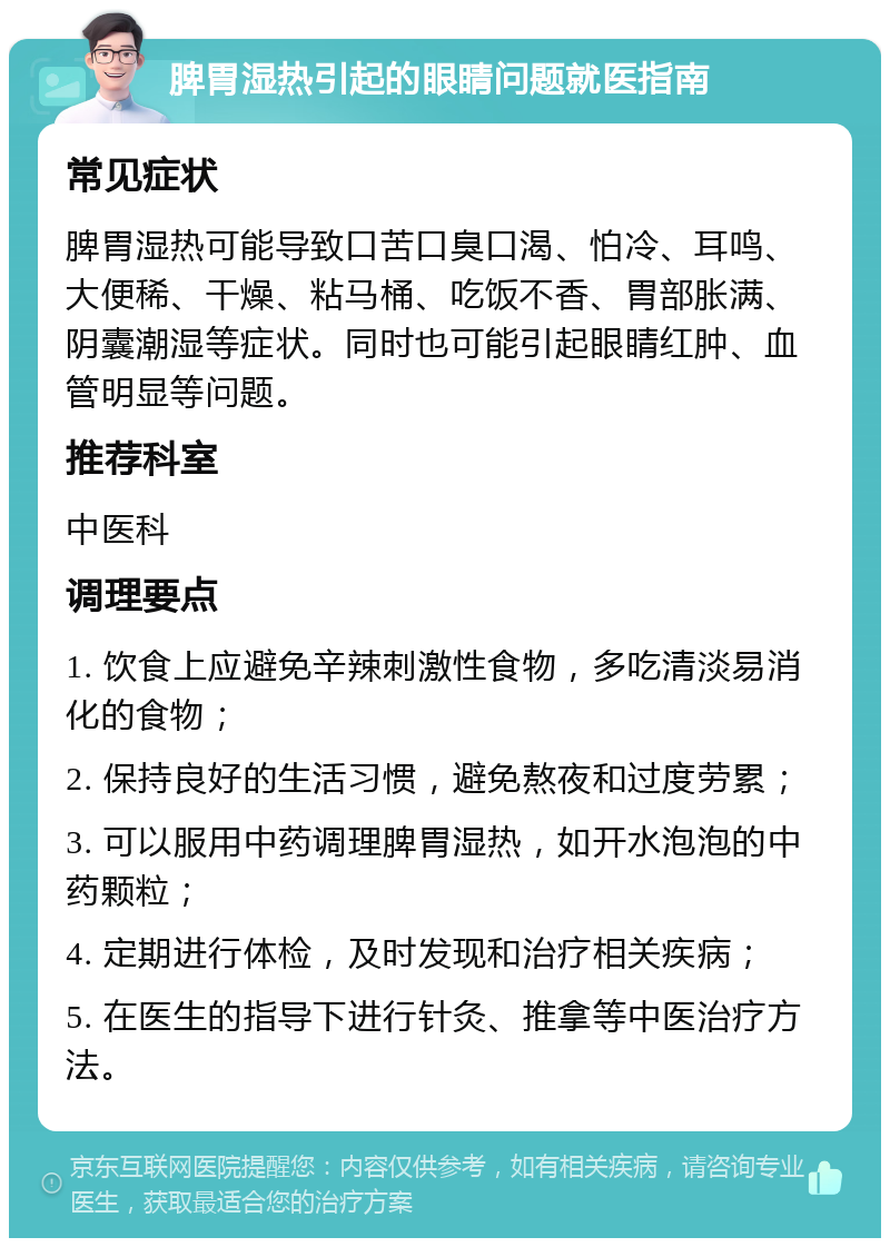 脾胃湿热引起的眼睛问题就医指南 常见症状 脾胃湿热可能导致口苦口臭口渴、怕冷、耳鸣、大便稀、干燥、粘马桶、吃饭不香、胃部胀满、阴囊潮湿等症状。同时也可能引起眼睛红肿、血管明显等问题。 推荐科室 中医科 调理要点 1. 饮食上应避免辛辣刺激性食物，多吃清淡易消化的食物； 2. 保持良好的生活习惯，避免熬夜和过度劳累； 3. 可以服用中药调理脾胃湿热，如开水泡泡的中药颗粒； 4. 定期进行体检，及时发现和治疗相关疾病； 5. 在医生的指导下进行针灸、推拿等中医治疗方法。