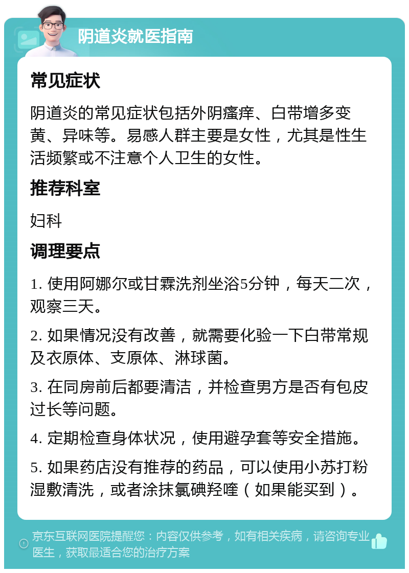 阴道炎就医指南 常见症状 阴道炎的常见症状包括外阴瘙痒、白带增多变黄、异味等。易感人群主要是女性，尤其是性生活频繁或不注意个人卫生的女性。 推荐科室 妇科 调理要点 1. 使用阿娜尔或甘霖洗剂坐浴5分钟，每天二次，观察三天。 2. 如果情况没有改善，就需要化验一下白带常规及衣原体、支原体、淋球菌。 3. 在同房前后都要清洁，并检查男方是否有包皮过长等问题。 4. 定期检查身体状况，使用避孕套等安全措施。 5. 如果药店没有推荐的药品，可以使用小苏打粉湿敷清洗，或者涂抹氯碘羟喹（如果能买到）。