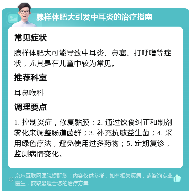 腺样体肥大引发中耳炎的治疗指南 常见症状 腺样体肥大可能导致中耳炎、鼻塞、打呼噜等症状，尤其是在儿童中较为常见。 推荐科室 耳鼻喉科 调理要点 1. 控制炎症，修复黏膜；2. 通过饮食纠正和制剂雾化来调整肠道菌群；3. 补充抗敏益生菌；4. 采用绿色疗法，避免使用过多药物；5. 定期复诊，监测病情变化。