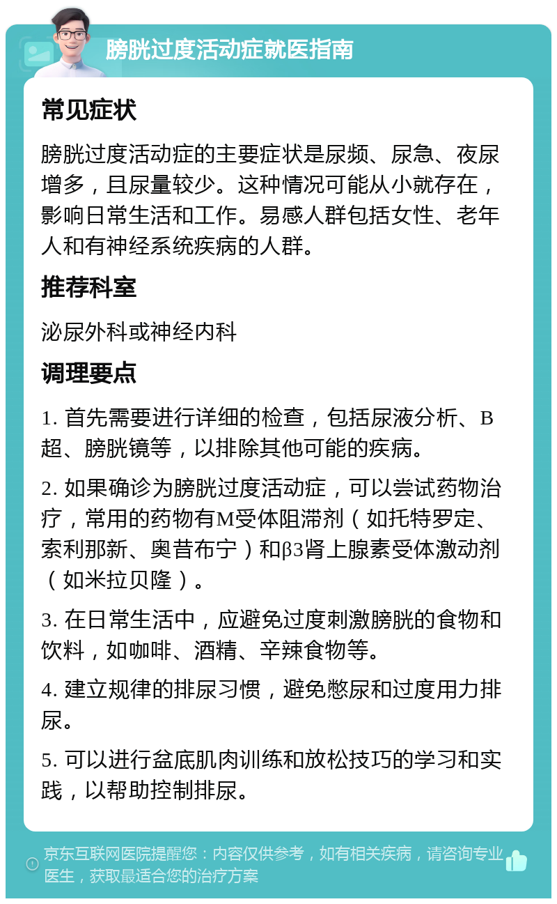 膀胱过度活动症就医指南 常见症状 膀胱过度活动症的主要症状是尿频、尿急、夜尿增多，且尿量较少。这种情况可能从小就存在，影响日常生活和工作。易感人群包括女性、老年人和有神经系统疾病的人群。 推荐科室 泌尿外科或神经内科 调理要点 1. 首先需要进行详细的检查，包括尿液分析、B超、膀胱镜等，以排除其他可能的疾病。 2. 如果确诊为膀胱过度活动症，可以尝试药物治疗，常用的药物有M受体阻滞剂（如托特罗定、索利那新、奥昔布宁）和β3肾上腺素受体激动剂（如米拉贝隆）。 3. 在日常生活中，应避免过度刺激膀胱的食物和饮料，如咖啡、酒精、辛辣食物等。 4. 建立规律的排尿习惯，避免憋尿和过度用力排尿。 5. 可以进行盆底肌肉训练和放松技巧的学习和实践，以帮助控制排尿。