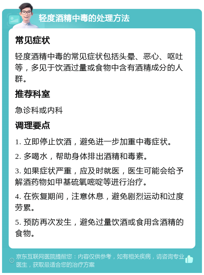 轻度酒精中毒的处理方法 常见症状 轻度酒精中毒的常见症状包括头晕、恶心、呕吐等，多见于饮酒过量或食物中含有酒精成分的人群。 推荐科室 急诊科或内科 调理要点 1. 立即停止饮酒，避免进一步加重中毒症状。 2. 多喝水，帮助身体排出酒精和毒素。 3. 如果症状严重，应及时就医，医生可能会给予解酒药物如甲基硫氧嘧啶等进行治疗。 4. 在恢复期间，注意休息，避免剧烈运动和过度劳累。 5. 预防再次发生，避免过量饮酒或食用含酒精的食物。