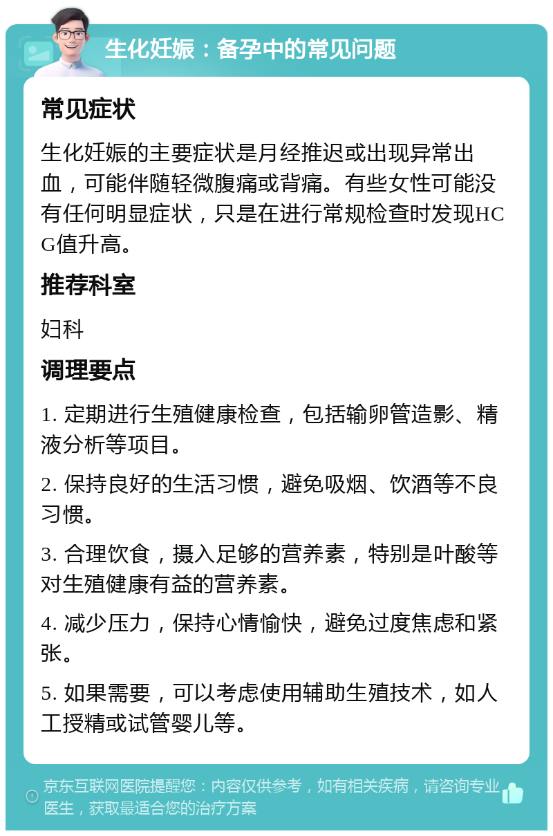 生化妊娠：备孕中的常见问题 常见症状 生化妊娠的主要症状是月经推迟或出现异常出血，可能伴随轻微腹痛或背痛。有些女性可能没有任何明显症状，只是在进行常规检查时发现HCG值升高。 推荐科室 妇科 调理要点 1. 定期进行生殖健康检查，包括输卵管造影、精液分析等项目。 2. 保持良好的生活习惯，避免吸烟、饮酒等不良习惯。 3. 合理饮食，摄入足够的营养素，特别是叶酸等对生殖健康有益的营养素。 4. 减少压力，保持心情愉快，避免过度焦虑和紧张。 5. 如果需要，可以考虑使用辅助生殖技术，如人工授精或试管婴儿等。