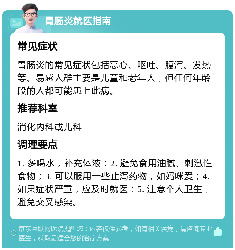 胃肠炎就医指南 常见症状 胃肠炎的常见症状包括恶心、呕吐、腹泻、发热等。易感人群主要是儿童和老年人，但任何年龄段的人都可能患上此病。 推荐科室 消化内科或儿科 调理要点 1. 多喝水，补充体液；2. 避免食用油腻、刺激性食物；3. 可以服用一些止泻药物，如妈咪爱；4. 如果症状严重，应及时就医；5. 注意个人卫生，避免交叉感染。