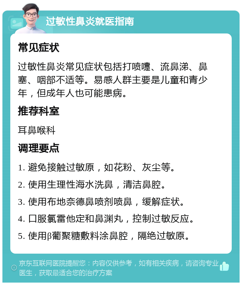 过敏性鼻炎就医指南 常见症状 过敏性鼻炎常见症状包括打喷嚏、流鼻涕、鼻塞、咽部不适等。易感人群主要是儿童和青少年，但成年人也可能患病。 推荐科室 耳鼻喉科 调理要点 1. 避免接触过敏原，如花粉、灰尘等。 2. 使用生理性海水洗鼻，清洁鼻腔。 3. 使用布地奈德鼻喷剂喷鼻，缓解症状。 4. 口服氯雷他定和鼻渊丸，控制过敏反应。 5. 使用β葡聚糖敷料涂鼻腔，隔绝过敏原。