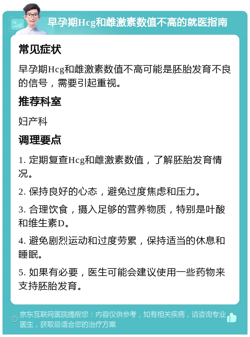 早孕期Hcg和雌激素数值不高的就医指南 常见症状 早孕期Hcg和雌激素数值不高可能是胚胎发育不良的信号，需要引起重视。 推荐科室 妇产科 调理要点 1. 定期复查Hcg和雌激素数值，了解胚胎发育情况。 2. 保持良好的心态，避免过度焦虑和压力。 3. 合理饮食，摄入足够的营养物质，特别是叶酸和维生素D。 4. 避免剧烈运动和过度劳累，保持适当的休息和睡眠。 5. 如果有必要，医生可能会建议使用一些药物来支持胚胎发育。