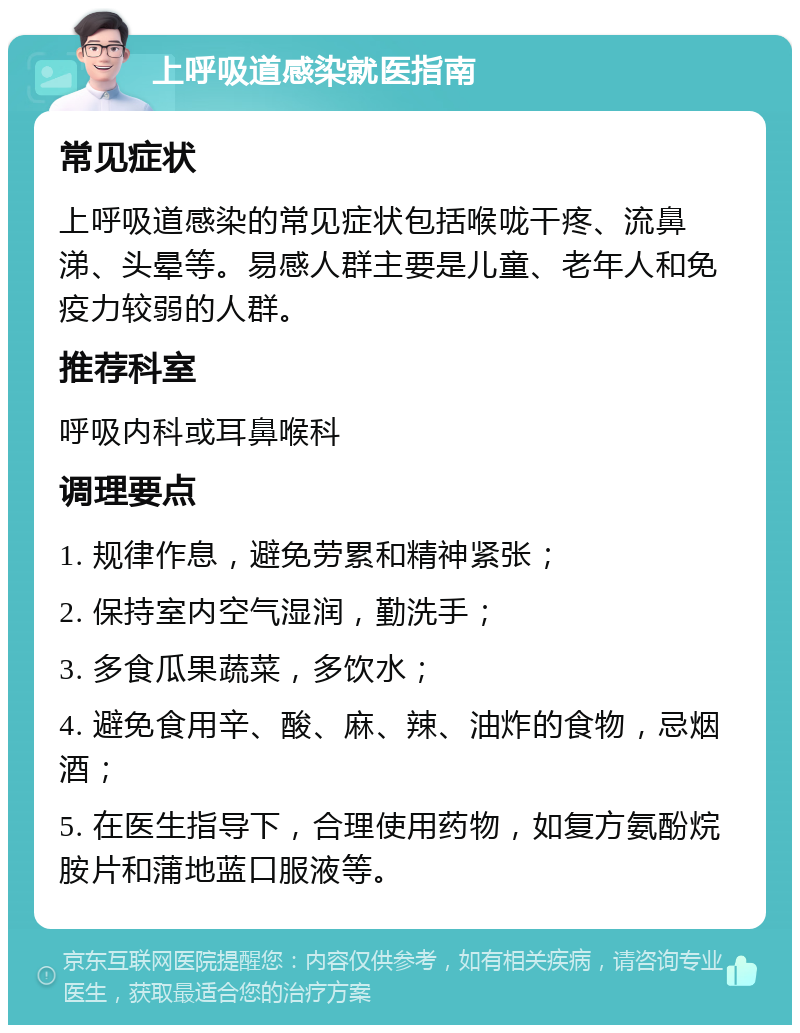 上呼吸道感染就医指南 常见症状 上呼吸道感染的常见症状包括喉咙干疼、流鼻涕、头晕等。易感人群主要是儿童、老年人和免疫力较弱的人群。 推荐科室 呼吸内科或耳鼻喉科 调理要点 1. 规律作息，避免劳累和精神紧张； 2. 保持室内空气湿润，勤洗手； 3. 多食瓜果蔬菜，多饮水； 4. 避免食用辛、酸、麻、辣、油炸的食物，忌烟酒； 5. 在医生指导下，合理使用药物，如复方氨酚烷胺片和蒲地蓝口服液等。