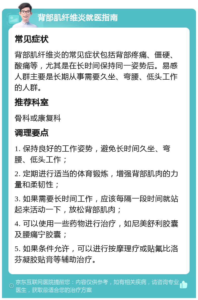 背部肌纤维炎就医指南 常见症状 背部肌纤维炎的常见症状包括背部疼痛、僵硬、酸痛等，尤其是在长时间保持同一姿势后。易感人群主要是长期从事需要久坐、弯腰、低头工作的人群。 推荐科室 骨科或康复科 调理要点 1. 保持良好的工作姿势，避免长时间久坐、弯腰、低头工作； 2. 定期进行适当的体育锻炼，增强背部肌肉的力量和柔韧性； 3. 如果需要长时间工作，应该每隔一段时间就站起来活动一下，放松背部肌肉； 4. 可以使用一些药物进行治疗，如尼美舒利胶囊及腰痛宁胶囊； 5. 如果条件允许，可以进行按摩理疗或贴氟比洛芬凝胶贴膏等辅助治疗。