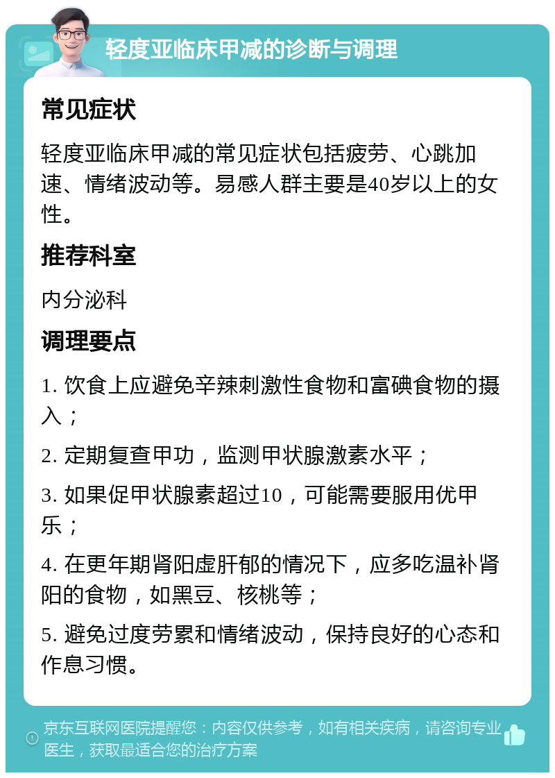 轻度亚临床甲减的诊断与调理 常见症状 轻度亚临床甲减的常见症状包括疲劳、心跳加速、情绪波动等。易感人群主要是40岁以上的女性。 推荐科室 内分泌科 调理要点 1. 饮食上应避免辛辣刺激性食物和富碘食物的摄入； 2. 定期复查甲功，监测甲状腺激素水平； 3. 如果促甲状腺素超过10，可能需要服用优甲乐； 4. 在更年期肾阳虚肝郁的情况下，应多吃温补肾阳的食物，如黑豆、核桃等； 5. 避免过度劳累和情绪波动，保持良好的心态和作息习惯。