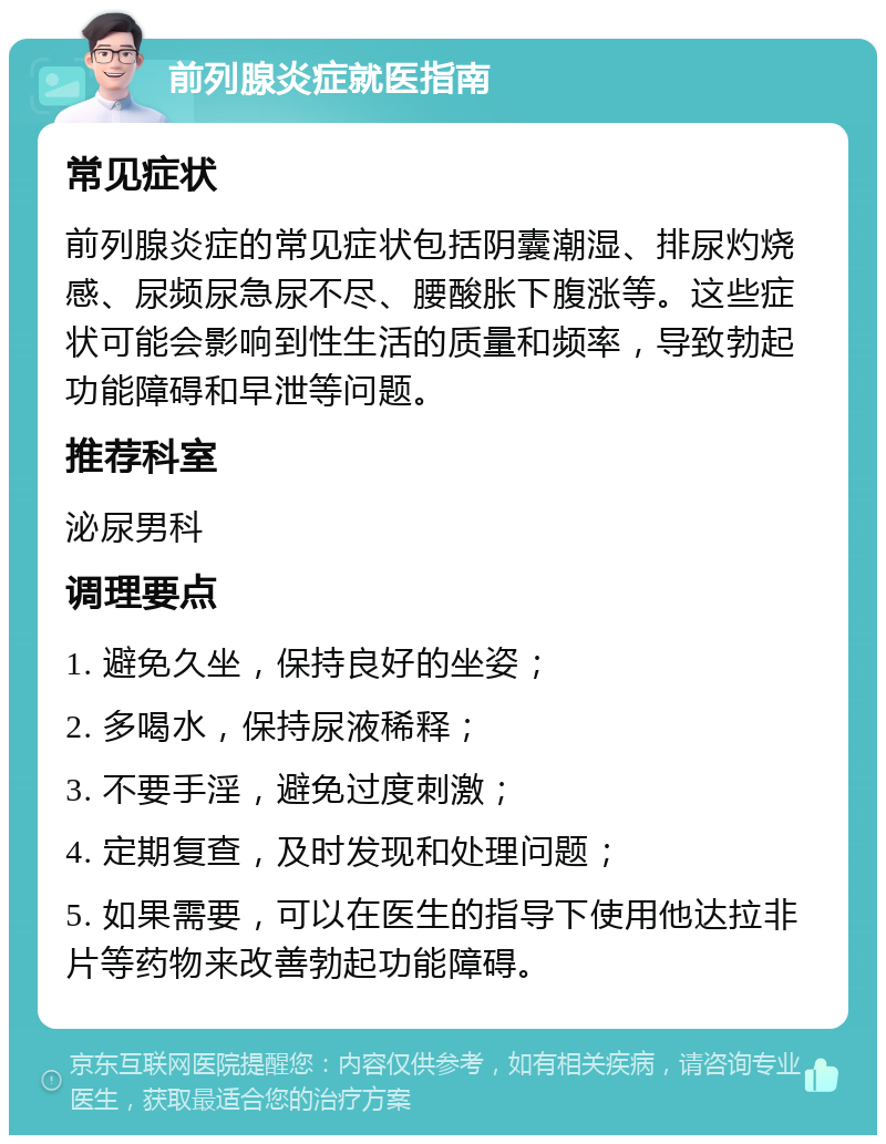 前列腺炎症就医指南 常见症状 前列腺炎症的常见症状包括阴囊潮湿、排尿灼烧感、尿频尿急尿不尽、腰酸胀下腹涨等。这些症状可能会影响到性生活的质量和频率，导致勃起功能障碍和早泄等问题。 推荐科室 泌尿男科 调理要点 1. 避免久坐，保持良好的坐姿； 2. 多喝水，保持尿液稀释； 3. 不要手淫，避免过度刺激； 4. 定期复查，及时发现和处理问题； 5. 如果需要，可以在医生的指导下使用他达拉非片等药物来改善勃起功能障碍。