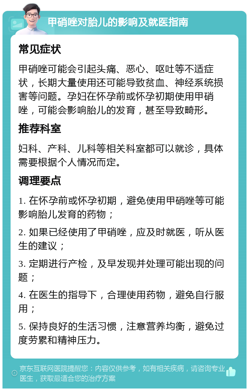 甲硝唑对胎儿的影响及就医指南 常见症状 甲硝唑可能会引起头痛、恶心、呕吐等不适症状，长期大量使用还可能导致贫血、神经系统损害等问题。孕妇在怀孕前或怀孕初期使用甲硝唑，可能会影响胎儿的发育，甚至导致畸形。 推荐科室 妇科、产科、儿科等相关科室都可以就诊，具体需要根据个人情况而定。 调理要点 1. 在怀孕前或怀孕初期，避免使用甲硝唑等可能影响胎儿发育的药物； 2. 如果已经使用了甲硝唑，应及时就医，听从医生的建议； 3. 定期进行产检，及早发现并处理可能出现的问题； 4. 在医生的指导下，合理使用药物，避免自行服用； 5. 保持良好的生活习惯，注意营养均衡，避免过度劳累和精神压力。