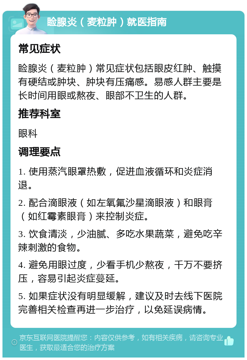 睑腺炎（麦粒肿）就医指南 常见症状 睑腺炎（麦粒肿）常见症状包括眼皮红肿、触摸有硬结或肿块、肿块有压痛感。易感人群主要是长时间用眼或熬夜、眼部不卫生的人群。 推荐科室 眼科 调理要点 1. 使用蒸汽眼罩热敷，促进血液循环和炎症消退。 2. 配合滴眼液（如左氧氟沙星滴眼液）和眼膏（如红霉素眼膏）来控制炎症。 3. 饮食清淡，少油腻、多吃水果蔬菜，避免吃辛辣刺激的食物。 4. 避免用眼过度，少看手机少熬夜，千万不要挤压，容易引起炎症蔓延。 5. 如果症状没有明显缓解，建议及时去线下医院完善相关检查再进一步治疗，以免延误病情。