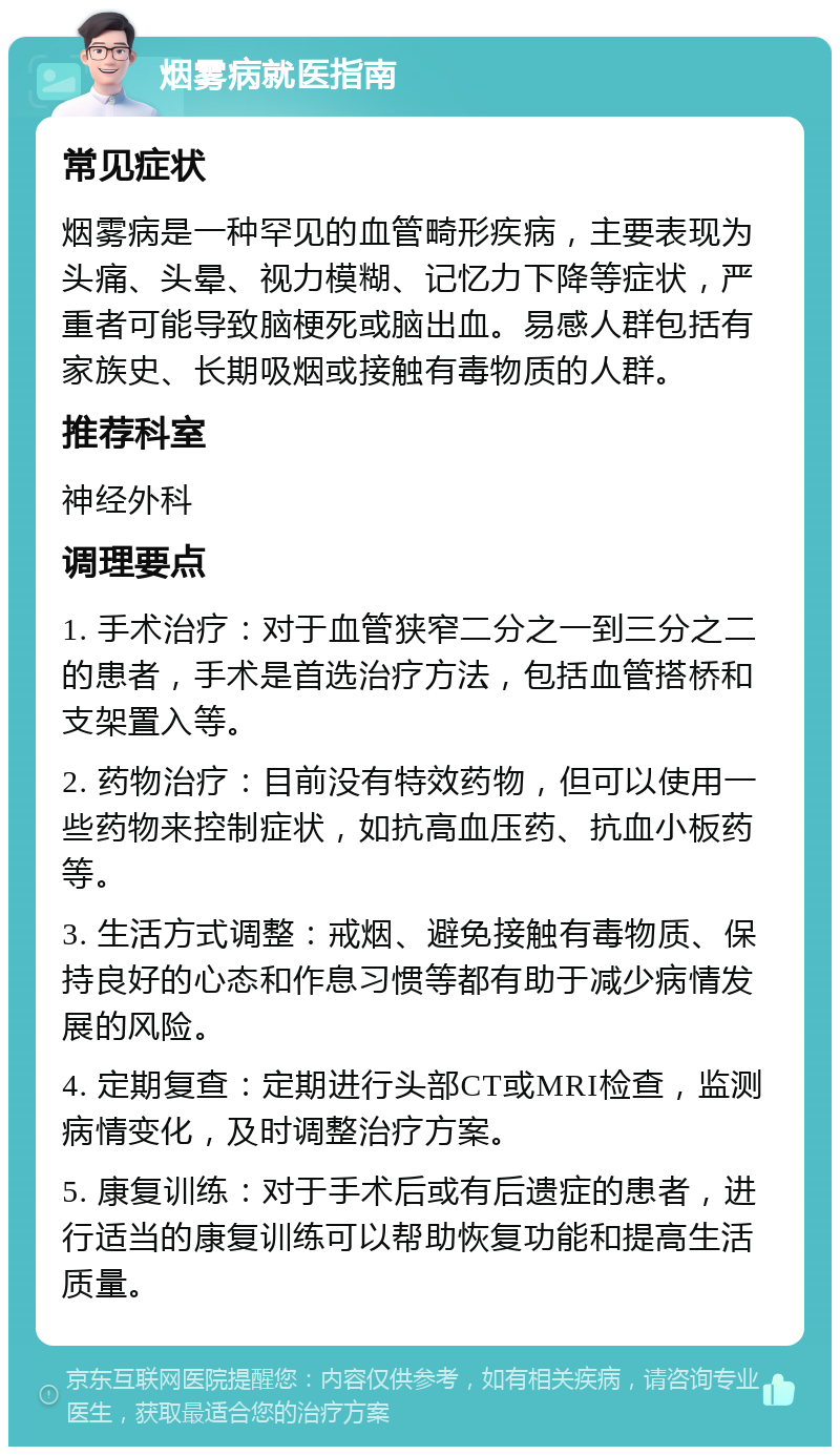 烟雾病就医指南 常见症状 烟雾病是一种罕见的血管畸形疾病，主要表现为头痛、头晕、视力模糊、记忆力下降等症状，严重者可能导致脑梗死或脑出血。易感人群包括有家族史、长期吸烟或接触有毒物质的人群。 推荐科室 神经外科 调理要点 1. 手术治疗：对于血管狭窄二分之一到三分之二的患者，手术是首选治疗方法，包括血管搭桥和支架置入等。 2. 药物治疗：目前没有特效药物，但可以使用一些药物来控制症状，如抗高血压药、抗血小板药等。 3. 生活方式调整：戒烟、避免接触有毒物质、保持良好的心态和作息习惯等都有助于减少病情发展的风险。 4. 定期复查：定期进行头部CT或MRI检查，监测病情变化，及时调整治疗方案。 5. 康复训练：对于手术后或有后遗症的患者，进行适当的康复训练可以帮助恢复功能和提高生活质量。