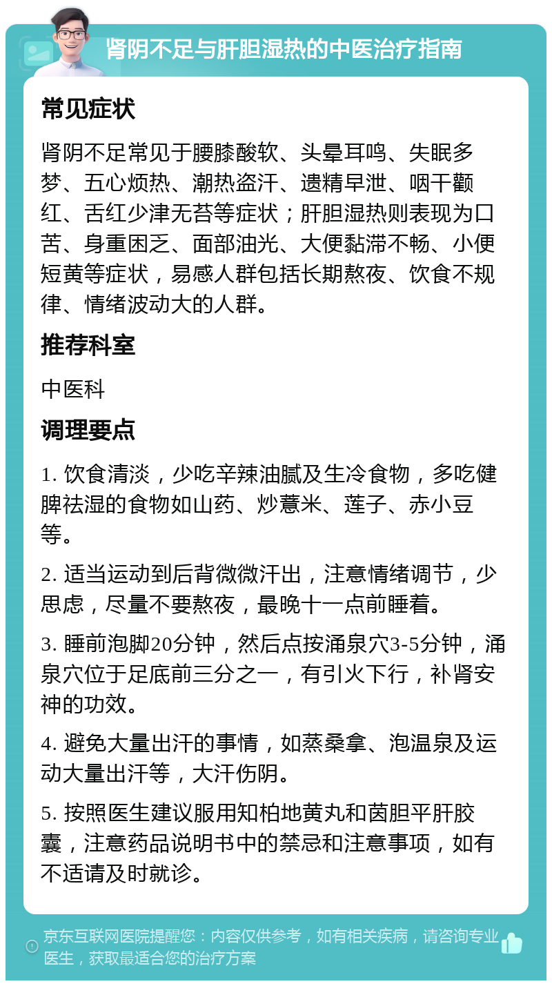 肾阴不足与肝胆湿热的中医治疗指南 常见症状 肾阴不足常见于腰膝酸软、头晕耳鸣、失眠多梦、五心烦热、潮热盗汗、遗精早泄、咽干颧红、舌红少津无苔等症状；肝胆湿热则表现为口苦、身重困乏、面部油光、大便黏滞不畅、小便短黄等症状，易感人群包括长期熬夜、饮食不规律、情绪波动大的人群。 推荐科室 中医科 调理要点 1. 饮食清淡，少吃辛辣油腻及生冷食物，多吃健脾祛湿的食物如山药、炒薏米、莲子、赤小豆等。 2. 适当运动到后背微微汗出，注意情绪调节，少思虑，尽量不要熬夜，最晚十一点前睡着。 3. 睡前泡脚20分钟，然后点按涌泉穴3-5分钟，涌泉穴位于足底前三分之一，有引火下行，补肾安神的功效。 4. 避免大量出汗的事情，如蒸桑拿、泡温泉及运动大量出汗等，大汗伤阴。 5. 按照医生建议服用知柏地黄丸和茵胆平肝胶囊，注意药品说明书中的禁忌和注意事项，如有不适请及时就诊。