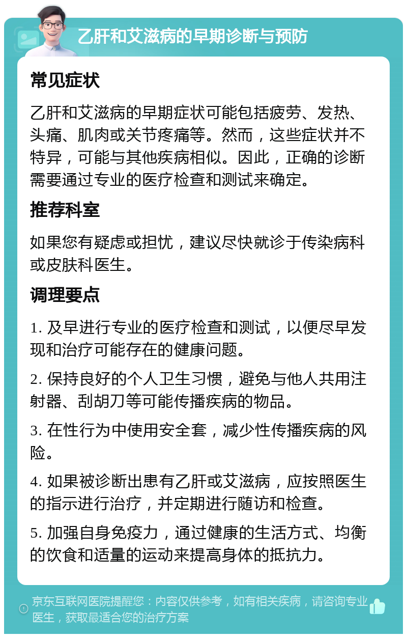 乙肝和艾滋病的早期诊断与预防 常见症状 乙肝和艾滋病的早期症状可能包括疲劳、发热、头痛、肌肉或关节疼痛等。然而，这些症状并不特异，可能与其他疾病相似。因此，正确的诊断需要通过专业的医疗检查和测试来确定。 推荐科室 如果您有疑虑或担忧，建议尽快就诊于传染病科或皮肤科医生。 调理要点 1. 及早进行专业的医疗检查和测试，以便尽早发现和治疗可能存在的健康问题。 2. 保持良好的个人卫生习惯，避免与他人共用注射器、刮胡刀等可能传播疾病的物品。 3. 在性行为中使用安全套，减少性传播疾病的风险。 4. 如果被诊断出患有乙肝或艾滋病，应按照医生的指示进行治疗，并定期进行随访和检查。 5. 加强自身免疫力，通过健康的生活方式、均衡的饮食和适量的运动来提高身体的抵抗力。