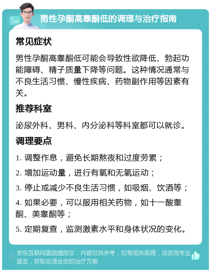 男性孕酮高睾酮低的调理与治疗指南 常见症状 男性孕酮高睾酮低可能会导致性欲降低、勃起功能障碍、精子质量下降等问题。这种情况通常与不良生活习惯、慢性疾病、药物副作用等因素有关。 推荐科室 泌尿外科、男科、内分泌科等科室都可以就诊。 调理要点 1. 调整作息，避免长期熬夜和过度劳累； 2. 增加运动量，进行有氧和无氧运动； 3. 停止或减少不良生活习惯，如吸烟、饮酒等； 4. 如果必要，可以服用相关药物，如十一酸睾酮、美睾酮等； 5. 定期复查，监测激素水平和身体状况的变化。