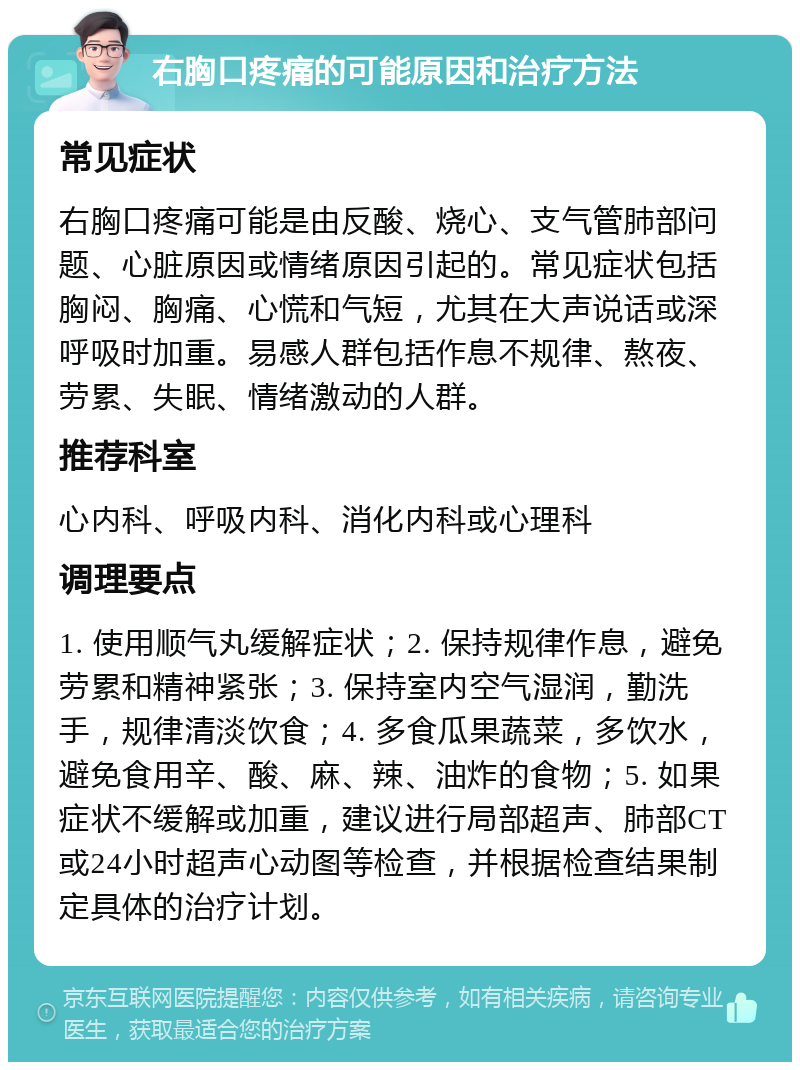 右胸口疼痛的可能原因和治疗方法 常见症状 右胸口疼痛可能是由反酸、烧心、支气管肺部问题、心脏原因或情绪原因引起的。常见症状包括胸闷、胸痛、心慌和气短，尤其在大声说话或深呼吸时加重。易感人群包括作息不规律、熬夜、劳累、失眠、情绪激动的人群。 推荐科室 心内科、呼吸内科、消化内科或心理科 调理要点 1. 使用顺气丸缓解症状；2. 保持规律作息，避免劳累和精神紧张；3. 保持室内空气湿润，勤洗手，规律清淡饮食；4. 多食瓜果蔬菜，多饮水，避免食用辛、酸、麻、辣、油炸的食物；5. 如果症状不缓解或加重，建议进行局部超声、肺部CT或24小时超声心动图等检查，并根据检查结果制定具体的治疗计划。