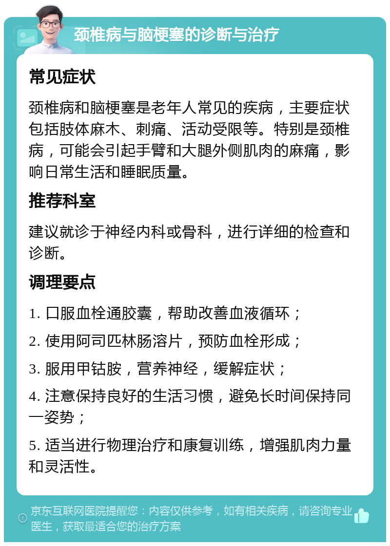 颈椎病与脑梗塞的诊断与治疗 常见症状 颈椎病和脑梗塞是老年人常见的疾病，主要症状包括肢体麻木、刺痛、活动受限等。特别是颈椎病，可能会引起手臂和大腿外侧肌肉的麻痛，影响日常生活和睡眠质量。 推荐科室 建议就诊于神经内科或骨科，进行详细的检查和诊断。 调理要点 1. 口服血栓通胶囊，帮助改善血液循环； 2. 使用阿司匹林肠溶片，预防血栓形成； 3. 服用甲钴胺，营养神经，缓解症状； 4. 注意保持良好的生活习惯，避免长时间保持同一姿势； 5. 适当进行物理治疗和康复训练，增强肌肉力量和灵活性。