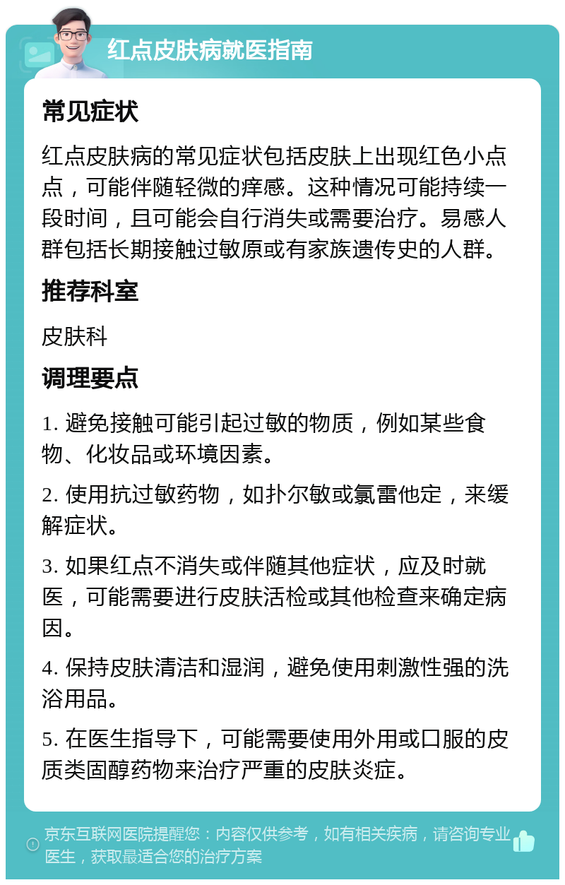 红点皮肤病就医指南 常见症状 红点皮肤病的常见症状包括皮肤上出现红色小点点，可能伴随轻微的痒感。这种情况可能持续一段时间，且可能会自行消失或需要治疗。易感人群包括长期接触过敏原或有家族遗传史的人群。 推荐科室 皮肤科 调理要点 1. 避免接触可能引起过敏的物质，例如某些食物、化妆品或环境因素。 2. 使用抗过敏药物，如扑尔敏或氯雷他定，来缓解症状。 3. 如果红点不消失或伴随其他症状，应及时就医，可能需要进行皮肤活检或其他检查来确定病因。 4. 保持皮肤清洁和湿润，避免使用刺激性强的洗浴用品。 5. 在医生指导下，可能需要使用外用或口服的皮质类固醇药物来治疗严重的皮肤炎症。