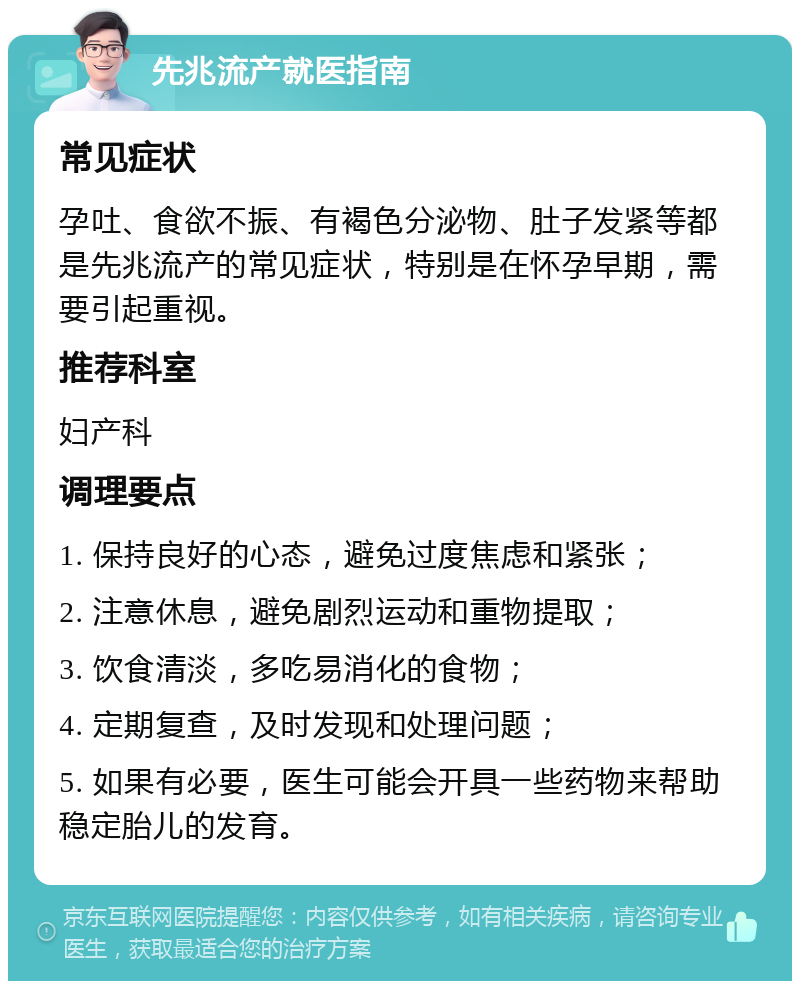 先兆流产就医指南 常见症状 孕吐、食欲不振、有褐色分泌物、肚子发紧等都是先兆流产的常见症状，特别是在怀孕早期，需要引起重视。 推荐科室 妇产科 调理要点 1. 保持良好的心态，避免过度焦虑和紧张； 2. 注意休息，避免剧烈运动和重物提取； 3. 饮食清淡，多吃易消化的食物； 4. 定期复查，及时发现和处理问题； 5. 如果有必要，医生可能会开具一些药物来帮助稳定胎儿的发育。