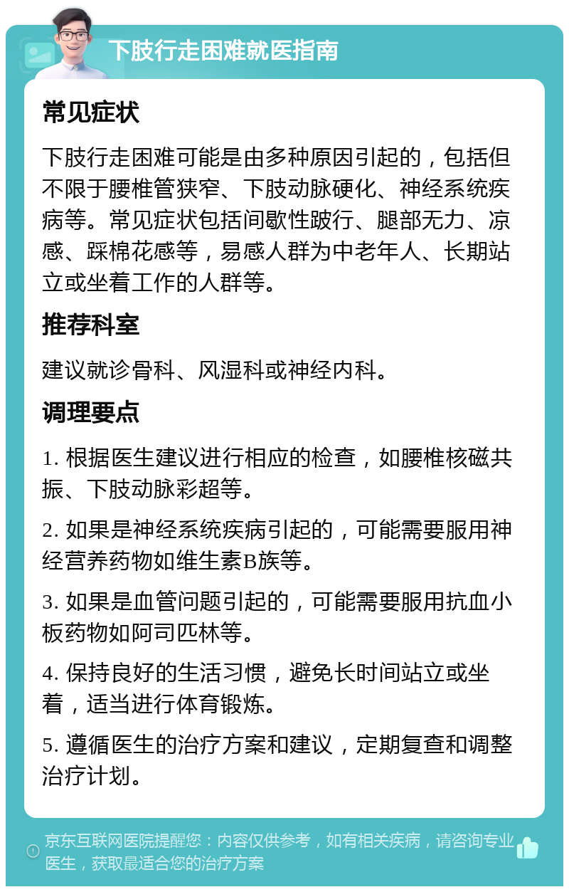 下肢行走困难就医指南 常见症状 下肢行走困难可能是由多种原因引起的，包括但不限于腰椎管狭窄、下肢动脉硬化、神经系统疾病等。常见症状包括间歇性跛行、腿部无力、凉感、踩棉花感等，易感人群为中老年人、长期站立或坐着工作的人群等。 推荐科室 建议就诊骨科、风湿科或神经内科。 调理要点 1. 根据医生建议进行相应的检查，如腰椎核磁共振、下肢动脉彩超等。 2. 如果是神经系统疾病引起的，可能需要服用神经营养药物如维生素B族等。 3. 如果是血管问题引起的，可能需要服用抗血小板药物如阿司匹林等。 4. 保持良好的生活习惯，避免长时间站立或坐着，适当进行体育锻炼。 5. 遵循医生的治疗方案和建议，定期复查和调整治疗计划。