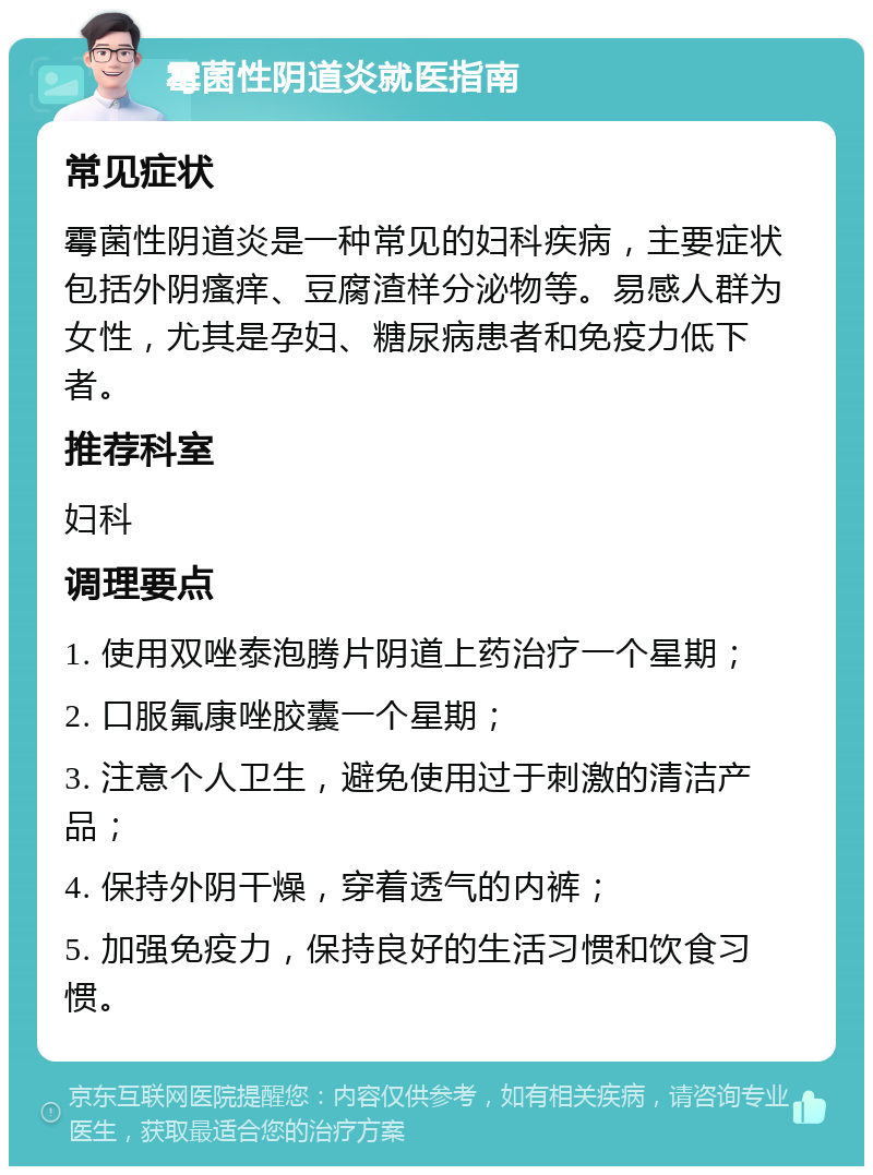 霉菌性阴道炎就医指南 常见症状 霉菌性阴道炎是一种常见的妇科疾病，主要症状包括外阴瘙痒、豆腐渣样分泌物等。易感人群为女性，尤其是孕妇、糖尿病患者和免疫力低下者。 推荐科室 妇科 调理要点 1. 使用双唑泰泡腾片阴道上药治疗一个星期； 2. 口服氟康唑胶囊一个星期； 3. 注意个人卫生，避免使用过于刺激的清洁产品； 4. 保持外阴干燥，穿着透气的内裤； 5. 加强免疫力，保持良好的生活习惯和饮食习惯。