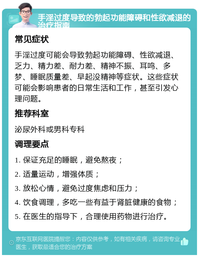 手淫过度导致的勃起功能障碍和性欲减退的治疗指南 常见症状 手淫过度可能会导致勃起功能障碍、性欲减退、乏力、精力差、耐力差、精神不振、耳鸣、多梦、睡眠质量差、早起没精神等症状。这些症状可能会影响患者的日常生活和工作，甚至引发心理问题。 推荐科室 泌尿外科或男科专科 调理要点 1. 保证充足的睡眠，避免熬夜； 2. 适量运动，增强体质； 3. 放松心情，避免过度焦虑和压力； 4. 饮食调理，多吃一些有益于肾脏健康的食物； 5. 在医生的指导下，合理使用药物进行治疗。