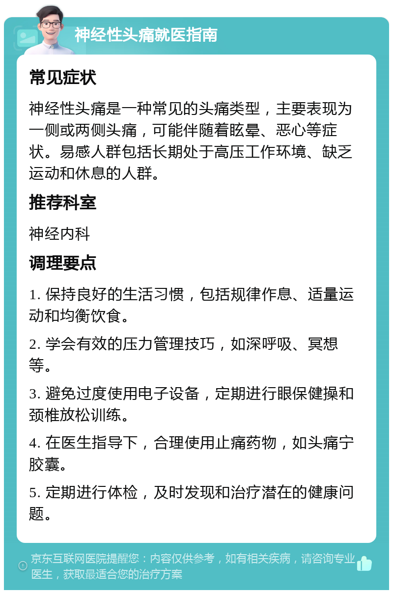 神经性头痛就医指南 常见症状 神经性头痛是一种常见的头痛类型，主要表现为一侧或两侧头痛，可能伴随着眩晕、恶心等症状。易感人群包括长期处于高压工作环境、缺乏运动和休息的人群。 推荐科室 神经内科 调理要点 1. 保持良好的生活习惯，包括规律作息、适量运动和均衡饮食。 2. 学会有效的压力管理技巧，如深呼吸、冥想等。 3. 避免过度使用电子设备，定期进行眼保健操和颈椎放松训练。 4. 在医生指导下，合理使用止痛药物，如头痛宁胶囊。 5. 定期进行体检，及时发现和治疗潜在的健康问题。