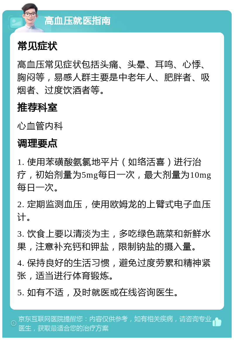 高血压就医指南 常见症状 高血压常见症状包括头痛、头晕、耳鸣、心悸、胸闷等，易感人群主要是中老年人、肥胖者、吸烟者、过度饮酒者等。 推荐科室 心血管内科 调理要点 1. 使用苯磺酸氨氯地平片（如络活喜）进行治疗，初始剂量为5mg每日一次，最大剂量为10mg每日一次。 2. 定期监测血压，使用欧姆龙的上臂式电子血压计。 3. 饮食上要以清淡为主，多吃绿色蔬菜和新鲜水果，注意补充钙和钾盐，限制钠盐的摄入量。 4. 保持良好的生活习惯，避免过度劳累和精神紧张，适当进行体育锻炼。 5. 如有不适，及时就医或在线咨询医生。