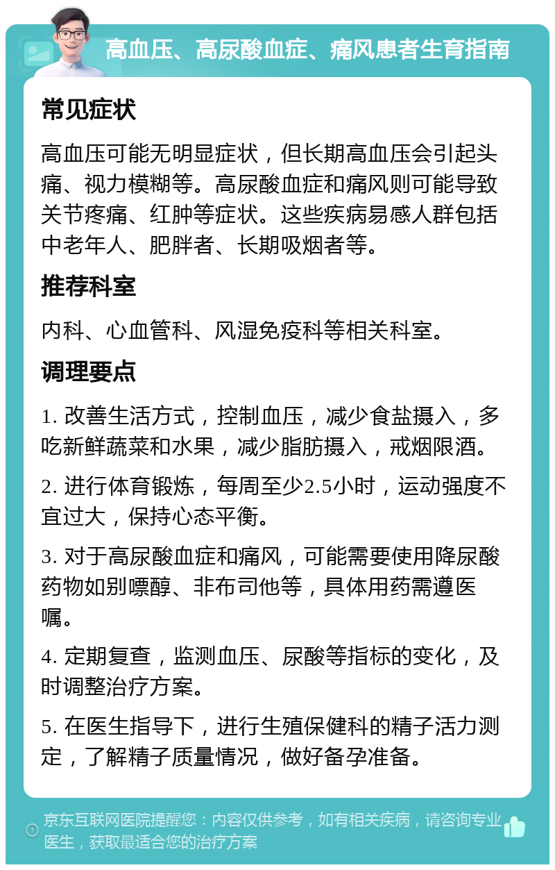 高血压、高尿酸血症、痛风患者生育指南 常见症状 高血压可能无明显症状，但长期高血压会引起头痛、视力模糊等。高尿酸血症和痛风则可能导致关节疼痛、红肿等症状。这些疾病易感人群包括中老年人、肥胖者、长期吸烟者等。 推荐科室 内科、心血管科、风湿免疫科等相关科室。 调理要点 1. 改善生活方式，控制血压，减少食盐摄入，多吃新鲜蔬菜和水果，减少脂肪摄入，戒烟限酒。 2. 进行体育锻炼，每周至少2.5小时，运动强度不宜过大，保持心态平衡。 3. 对于高尿酸血症和痛风，可能需要使用降尿酸药物如别嘌醇、非布司他等，具体用药需遵医嘱。 4. 定期复查，监测血压、尿酸等指标的变化，及时调整治疗方案。 5. 在医生指导下，进行生殖保健科的精子活力测定，了解精子质量情况，做好备孕准备。