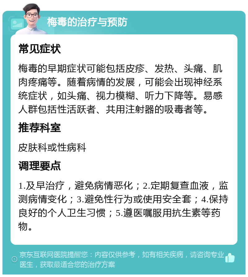 梅毒的治疗与预防 常见症状 梅毒的早期症状可能包括皮疹、发热、头痛、肌肉疼痛等。随着病情的发展，可能会出现神经系统症状，如头痛、视力模糊、听力下降等。易感人群包括性活跃者、共用注射器的吸毒者等。 推荐科室 皮肤科或性病科 调理要点 1.及早治疗，避免病情恶化；2.定期复查血液，监测病情变化；3.避免性行为或使用安全套；4.保持良好的个人卫生习惯；5.遵医嘱服用抗生素等药物。