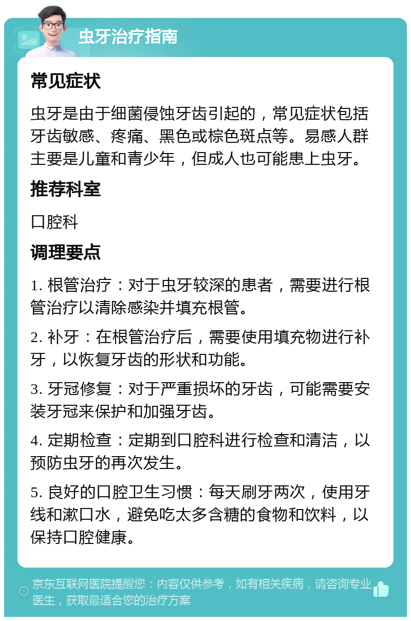 虫牙治疗指南 常见症状 虫牙是由于细菌侵蚀牙齿引起的，常见症状包括牙齿敏感、疼痛、黑色或棕色斑点等。易感人群主要是儿童和青少年，但成人也可能患上虫牙。 推荐科室 口腔科 调理要点 1. 根管治疗：对于虫牙较深的患者，需要进行根管治疗以清除感染并填充根管。 2. 补牙：在根管治疗后，需要使用填充物进行补牙，以恢复牙齿的形状和功能。 3. 牙冠修复：对于严重损坏的牙齿，可能需要安装牙冠来保护和加强牙齿。 4. 定期检查：定期到口腔科进行检查和清洁，以预防虫牙的再次发生。 5. 良好的口腔卫生习惯：每天刷牙两次，使用牙线和漱口水，避免吃太多含糖的食物和饮料，以保持口腔健康。