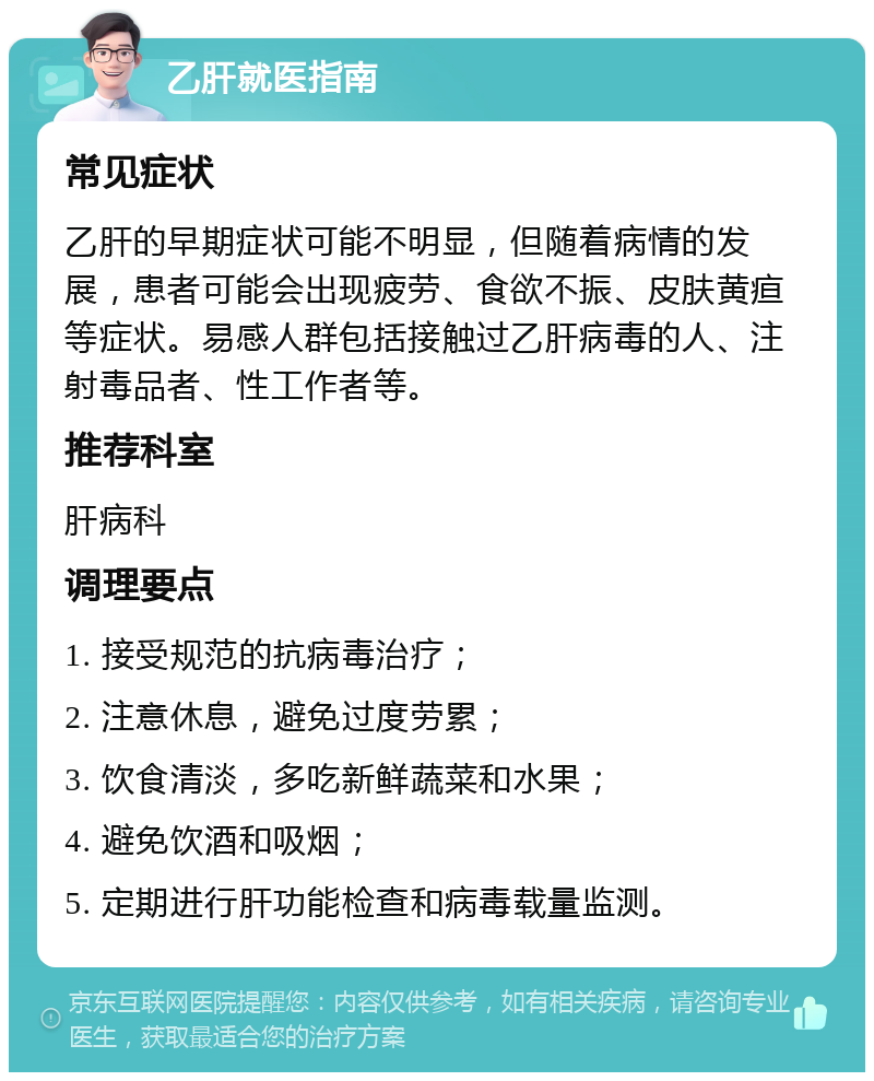 乙肝就医指南 常见症状 乙肝的早期症状可能不明显，但随着病情的发展，患者可能会出现疲劳、食欲不振、皮肤黄疸等症状。易感人群包括接触过乙肝病毒的人、注射毒品者、性工作者等。 推荐科室 肝病科 调理要点 1. 接受规范的抗病毒治疗； 2. 注意休息，避免过度劳累； 3. 饮食清淡，多吃新鲜蔬菜和水果； 4. 避免饮酒和吸烟； 5. 定期进行肝功能检查和病毒载量监测。