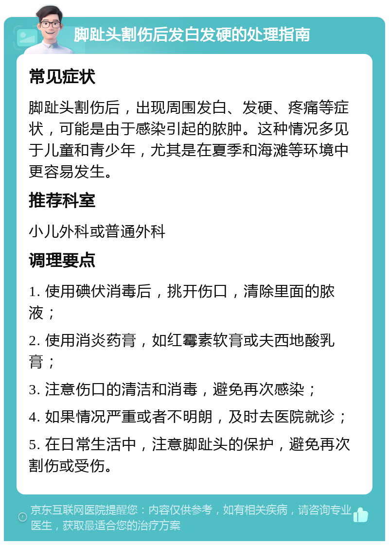 脚趾头割伤后发白发硬的处理指南 常见症状 脚趾头割伤后，出现周围发白、发硬、疼痛等症状，可能是由于感染引起的脓肿。这种情况多见于儿童和青少年，尤其是在夏季和海滩等环境中更容易发生。 推荐科室 小儿外科或普通外科 调理要点 1. 使用碘伏消毒后，挑开伤口，清除里面的脓液； 2. 使用消炎药膏，如红霉素软膏或夫西地酸乳膏； 3. 注意伤口的清洁和消毒，避免再次感染； 4. 如果情况严重或者不明朗，及时去医院就诊； 5. 在日常生活中，注意脚趾头的保护，避免再次割伤或受伤。