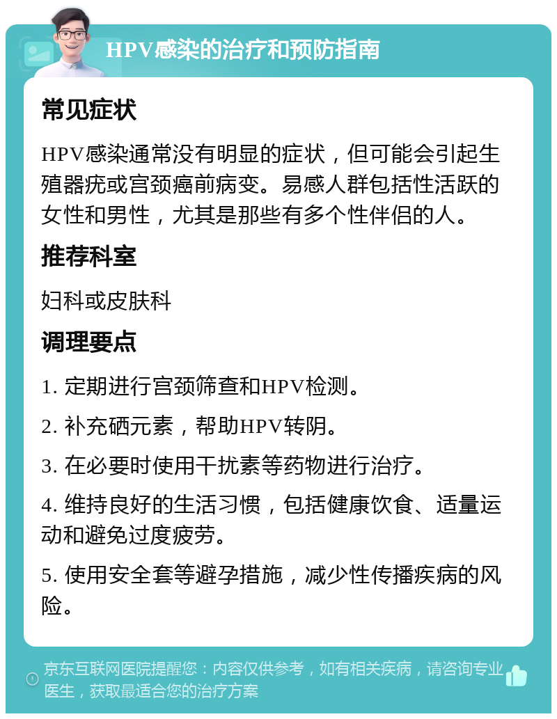 HPV感染的治疗和预防指南 常见症状 HPV感染通常没有明显的症状，但可能会引起生殖器疣或宫颈癌前病变。易感人群包括性活跃的女性和男性，尤其是那些有多个性伴侣的人。 推荐科室 妇科或皮肤科 调理要点 1. 定期进行宫颈筛查和HPV检测。 2. 补充硒元素，帮助HPV转阴。 3. 在必要时使用干扰素等药物进行治疗。 4. 维持良好的生活习惯，包括健康饮食、适量运动和避免过度疲劳。 5. 使用安全套等避孕措施，减少性传播疾病的风险。