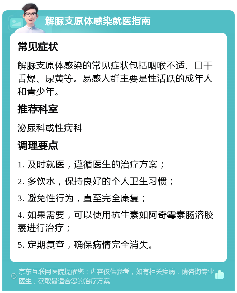 解脲支原体感染就医指南 常见症状 解脲支原体感染的常见症状包括咽喉不适、口干舌燥、尿黄等。易感人群主要是性活跃的成年人和青少年。 推荐科室 泌尿科或性病科 调理要点 1. 及时就医，遵循医生的治疗方案； 2. 多饮水，保持良好的个人卫生习惯； 3. 避免性行为，直至完全康复； 4. 如果需要，可以使用抗生素如阿奇霉素肠溶胶囊进行治疗； 5. 定期复查，确保病情完全消失。