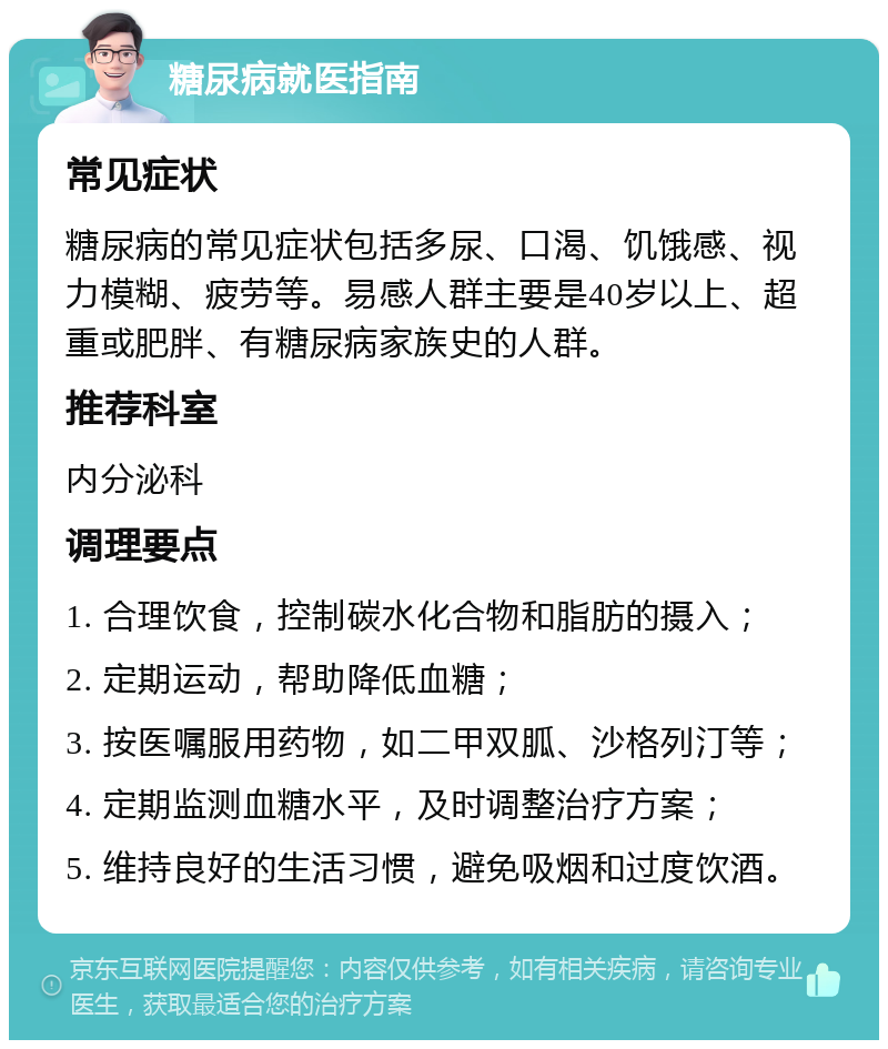 糖尿病就医指南 常见症状 糖尿病的常见症状包括多尿、口渴、饥饿感、视力模糊、疲劳等。易感人群主要是40岁以上、超重或肥胖、有糖尿病家族史的人群。 推荐科室 内分泌科 调理要点 1. 合理饮食，控制碳水化合物和脂肪的摄入； 2. 定期运动，帮助降低血糖； 3. 按医嘱服用药物，如二甲双胍、沙格列汀等； 4. 定期监测血糖水平，及时调整治疗方案； 5. 维持良好的生活习惯，避免吸烟和过度饮酒。